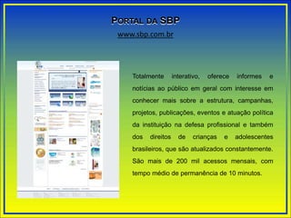 Totalmente interativo, oferece informes e
notícias ao público em geral com interesse em
conhecer mais sobre a estrutura, campanhas,
projetos, publicações, eventos e atuação política
da instituição na defesa profissional e também
dos direitos de crianças e adolescentes
brasileiros, que são atualizados constantemente.
São mais de 200 mil acessos mensais, com
tempo médio de permanência de 10 minutos.
www.sbp.com.br
PORTAL DA SBP
 