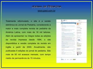 Totalmente reformulado, o site é a versão
eletrônica do Jornal de Pediatria, considerando a
maior e mais completa revista de pediatria da
América Latina, com mais de 16 mil leitores.
Além de apresentar na íntegra todas as edições
da revista impressa desde 1994, o site
disponibiliza a versão completa da revista em
inglês a partir de 2000. Anualmente, são
publicadas 6 edições do jornal de pediatria. São
mais de 85 mil acessos mensais, com tempo
médio de permanência de 15 minutos.
www.jped.com.br
JORNAL DE PEDIATRIA
 
