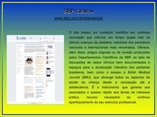 O site possui um conteúdo científico em contínua
renovação que informa, em tempo quase real, os
últimos avanços da pediatria, extraídos dos periódicos
nacionais e internacionais mais renomados. Oferece,
além disso, artigos originais ou de revisão produzidos
pelos Departamentos Científicos da SBP, ao lado de
discussões de casos clínicos bem documentados e
espaços para a atualização interativa dos pediatras
brasileiros, bem como o acesso à Britsh Medical
Journal (BMJ), que abrange todos os aspectos da
saúde da criança desde a concepção até a
adolescência. É o instrumento que garante aos
associados o acesso rápido aos temas de interesse
prático, recurso necessário ao contínuo
aperfeiçoamento do seu exercício profissional.
www.sbp.com.br/sbpciencia
SBP CIÊNCIA
 