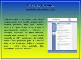 Totalmente nova e de acesso grátis, possui
artigos originais ou de revisão produzidos pelos
médicos residentes, bem como informes
técnicos e casos clínicos, voltados para o
aperfeiçoamento acadêmico e incentivo à
educação continuada. Em breve oferecerá,
somente para cadastrados no projeto médico
residente da SBP, questionários de múltipla
escolha com pontuação junto à Comissão
Nacional de Acreditação (CNA) e premiação
para o melhor artigo publicado. São,
anualmente, publicadas 3 edições.
www.residenciapediatrica.com.br
RESIDÊNCIA PEDIÁTRICA
 