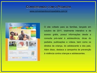 O site voltado para as famílias, lançado em
outubro de 2011, totalmente interativo e de
acesso grátis, possui informações desde a
consulta pré-natal à adolescência, dicas do
pediatra, publicações e vídeos, bem como os
direitos da criança, do adolescente e dos pais.
Além disso, destaca a campanha de prevenção
à violência contra crianças e adolescentes.
www.conversandocomopediatra.com.br
CONVERSANDO COM O PEDIATRA
 