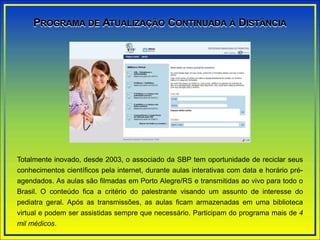 Totalmente inovado, desde 2003, o associado da SBP tem oportunidade de reciclar seus
conhecimentos científicos pela internet, durante aulas interativas com data e horário pré-
agendados. As aulas são filmadas em Porto Alegre/RS e transmitidas ao vivo para todo o
Brasil. O conteúdo fica a critério do palestrante visando um assunto de interesse do
pediatra geral. Após as transmissões, as aulas ficam armazenadas em uma biblioteca
virtual e podem ser assistidas sempre que necessário. Participam do programa mais de 4
mil médicos.
PROGRAMA DE ATUALIZAÇÃO CONTINUADA À DISTÂNCIA
 