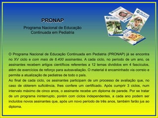 Programa Nacional de Educação
Continuada em Pediatria
PRONAP
O Programa Nacional de Educação Continuada em Pediatria (PRONAP) já se encontra
no XV ciclo e com mais de 6.400 assinantes. A cada ciclo, no período de um ano, os
assinantes recebem artigos científicos referentes a 12 temas divididos em 4 fascículos,
além de exercícios de reforço para autoavaliação. O material é encaminhado via correio e
permite a atualização de pediatras de todo o país.
Ao final de cada ciclo, os assinantes participam de um processo de avaliação que, no
caso de obterem suficiência, lhes confere um certificado. Após cumprir 3 ciclos, num
intervalo máximo de cinco anos, o assinante recebe um diploma de parede. Por se tratar
de um programa ininterrupto, porém com ciclos independentes, a cada ano podem ser
incluídos novos assinantes que, após um novo período de três anos, também farão jus ao
diploma.
 
