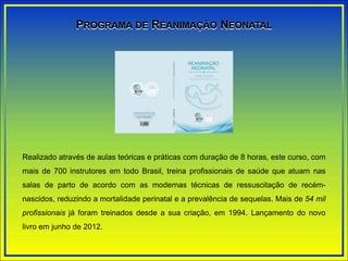 Realizado através de aulas teóricas e práticas com duração de 8 horas, este curso, com
mais de 700 instrutores em todo Brasil, treina profissionais de saúde que atuam nas
salas de parto de acordo com as modernas técnicas de ressuscitação de recém-
nascidos, reduzindo a mortalidade perinatal e a prevalência de sequelas. Mais de 54 mil
profissionais já foram treinados desde a sua criação, em 1994. Lançamento do novo
livro em junho de 2012.
PROGRAMA DE REANIMAÇÃO NEONATAL
 