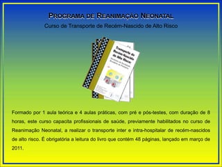 Formado por 1 aula teórica e 4 aulas práticas, com pré e pós-testes, com duração de 8
horas, este curso capacita profissionais de saúde, previamente habilitados no curso de
Reanimação Neonatal, a realizar o transporte inter e intra-hospitalar de recém-nascidos
de alto risco. É obrigatória a leitura do livro que contém 48 páginas, lançado em março de
2011.
Curso de Transporte de Recém-Nascido de Alto Risco
PROGRAMA DE REANIMAÇÃO NEONATAL
 