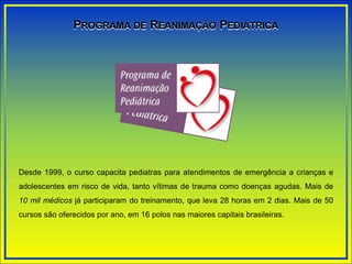 Desde 1999, o curso capacita pediatras para atendimentos de emergência a crianças e
adolescentes em risco de vida, tanto vítimas de trauma como doenças agudas. Mais de
10 mil médicos já participaram do treinamento, que leva 28 horas em 2 dias. Mais de 50
cursos são oferecidos por ano, em 16 polos nas maiores capitais brasileiras.
PROGRAMA DE REANIMAÇÃO PEDIÁTRICA
 