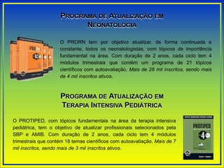PROGRAMA DE ATUALIZAÇÃO EM
NEONATOLOGIA
O PRORN tem por objetivo atualizar, de forma continuada e
constante, todos os neonatologistas, com tópicos de importância
fundamental na área. Com duração de 2 anos, cada ciclo tem 4
módulos trimestrais que contém um programa de 21 tópicos
científicos com autoavaliação. Mais de 28 mil inscritos, sendo mais
de 4 mil inscritos ativos.
PROGRAMA DE ATUALIZAÇÃO EM
TERAPIA INTENSIVA PEDIÁTRICA
O PROTIPED, com tópicos fundamentais na área da terapia intensiva
pediátrica, tem o objetivo de atualizar profissionais selecionados pela
SBP e AMIB. Com duração de 2 anos, cada ciclo tem 4 módulos
trimestrais que contém 18 temas científicos com autoavaliação. Mais de 7
mil inscritos, sendo mais de 3 mil inscritos ativos.
 