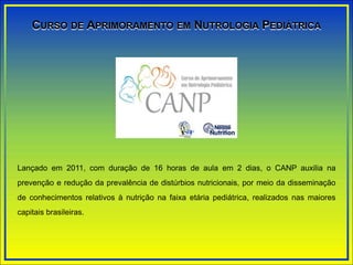 Lançado em 2011, com duração de 16 horas de aula em 2 dias, o CANP auxilia na
prevenção e redução da prevalência de distúrbios nutricionais, por meio da disseminação
de conhecimentos relativos à nutrição na faixa etária pediátrica, realizados nas maiores
capitais brasileiras.
CURSO DE APRIMORAMENTO EM NUTROLOGIA PEDIÁTRICA
 