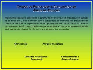 Implantados neste ano, cada curso é constituído, no mínimo, de 5 módulos, com duração
de 16 horas em 2 dias e contam com a participação de membros dos Departamentos
Científicos da SBP e especialistas locais, professores de notório saber na área do
conhecimento científico, cujo objetivo é capacitar multiplicadores, promovendo assim maior
qualidade no atendimento às crianças e aos adolescentes, sendo eles:
CURSOS DE RECICLAGEM E ATUALIZAÇÃO EM
ÁREAS DE ATUAÇÃO
Adolescência Alergia e Imunologia
Cuidados Hospitalares -
Emergência
Comportamento e
Desenvolvimento
 
