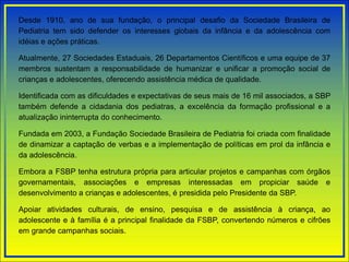 Desde 1910, ano de sua fundação, o principal desafio da Sociedade Brasileira de
Pediatria tem sido defender os interesses globais da infância e da adolescência com
idéias e ações práticas.
Atualmente, 27 Sociedades Estaduais, 26 Departamentos Científicos e uma equipe de 37
membros sustentam a responsabilidade de humanizar e unificar a promoção social de
crianças e adolescentes, oferecendo assistência médica de qualidade.
Identificada com as dificuldades e expectativas de seus mais de 16 mil associados, a SBP
também defende a cidadania dos pediatras, a excelência da formação profissional e a
atualização ininterrupta do conhecimento.
Fundada em 2003, a Fundação Sociedade Brasileira de Pediatria foi criada com finalidade
de dinamizar a captação de verbas e a implementação de políticas em prol da infância e
da adolescência.
Embora a FSBP tenha estrutura própria para articular projetos e campanhas com órgãos
governamentais, associações e empresas interessadas em propiciar saúde e
desenvolvimento a crianças e adolescentes, é presidida pelo Presidente da SBP.
Apoiar atividades culturais, de ensino, pesquisa e de assistência à criança, ao
adolescente e à família é a principal finalidade da FSBP, convertendo números e cifrões
em grande campanhas sociais.
 