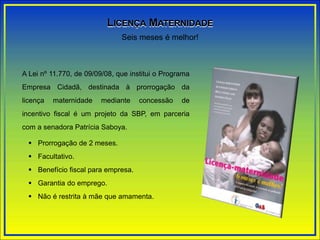 A Lei nº 11.770, de 09/09/08, que institui o Programa
Empresa Cidadã, destinada à prorrogação da
licença maternidade mediante concessão de
incentivo fiscal é um projeto da SBP, em parceria
com a senadora Patrícia Saboya.
 Prorrogação de 2 meses.
 Facultativo.
 Benefício fiscal para empresa.
 Garantia do emprego.
 Não é restrita à mãe que amamenta.
Seis meses é melhor!
LICENÇA MATERNIDADE
 