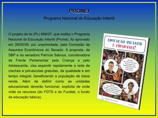 O projeto de lei (PL) 698/07, que institui o Programa
Nacional de Educação Infantil (Pronei), foi aprovado
em 26/05/09, por unanimidade, pela Comissão de
Assuntos Econômicos do Senado. A proposta, da
SBP e da senadora Patrícia Saboya, coordenadora
da Frente Parlamentar pela Criança e pelo
Adolescente, visa expandir rapidamente a rede de
creches e pré-escolas gratuitas, de qualidade e em
tempo integral, beneficiando a população de baixa
renda. Além de definir como as unidades
educacionais deverão funcionar, explicita de onde
virão os recursos (do FGTS e do Fundeb, o fundo
da educação básica).
Programa Nacional de Educação Infantil
PRONEI
 