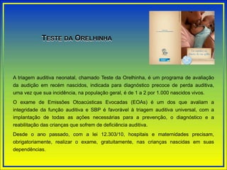 A triagem auditiva neonatal, chamado Teste da Orelhinha, é um programa de avaliação
da audição em recém nascidos, indicada para diagnóstico precoce de perda auditiva,
uma vez que sua incidência, na população geral, é de 1 a 2 por 1.000 nascidos vivos.
O exame de Emissões Otoacústicas Evocadas (EOAs) é um dos que avaliam a
integridade da função auditiva e SBP é favorável à triagem auditiva universal, com a
implantação de todas as ações necessárias para a prevenção, o diagnóstico e a
reabilitação das crianças que sofrem de deficiência auditiva.
Desde o ano passado, com a lei 12.303/10, hospitais e maternidades precisam,
obrigatoriamente, realizar o exame, gratuitamente, nas crianças nascidas em suas
dependências.
TESTE DA ORELHINHA
 