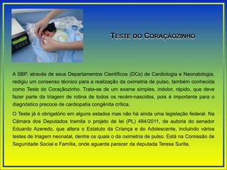 A SBP, através de seus Departamentos Científicos (DCs) de Cardiologia e Neonatologia,
redigiu um consenso técnico para a realização da oximetria de pulso, também conhecida
como Teste do Coraçãozinho. Trata-se de um exame simples, indolor, rápido, que deve
fazer parte da triagem de rotina de todos os recém-nascidos, pois é importante para o
diagnóstico precoce de cardiopatia congênita crítica.
O Teste já é obrigatório em alguns estados mas não há ainda uma legislação federal. Na
Câmara dos Deputados tramita o projeto de lei (PL) 484/2011, de autoria do senador
Eduardo Azeredo, que altera o Estatuto da Criança e do Adolescente, incluindo vários
testes de triagem neonatal, dentre os quais o da oximetria de pulso. Está na Comissão de
Seguridade Social e Família, onde aguarda parecer da deputada Teresa Surita.
TESTE DO CORAÇÃOZINHO
 