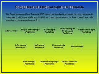 CONGRESSOS DE ESPECIALIDADES EM PEDIATRIA
Os Departamentos Científicos da SBP foram responsáveis por mais de uma centena de
congressos de especialidades pediátricas, que permanecem na busca contínua pela
excelência nas áreas de atuação.
Adolescência
Alergia e Imunologia
Pediátrica
Infectologia
Pediátrica
Reumatologia
Pediátrica
Gastroenterologia
Pediátrica
Otorrinolaringologia
Pediátrica
Pneumologia
Pediátrica
Endocrinologia e
Metabologia
Pediátrica
Nefrologia
Pediátrica
Cardiologia
Pediátrica
Perinatologia
Terapia Intensiva
Pediátrica
 