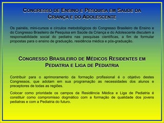 CONGRESSO DE ENSINO E PESQUISA EM SAÚDE DA
CRIANÇA E DO ADOLESCENTE
Os painéis, mini-cursos e círculos metodológicos do Congresso Brasileiro de Ensino e
do Congresso Brasileiro de Pesquisa em Saúde da Criança e do Adolescente discutem a
responsabilidade social do pediatra nas pesquisas científicas, a fim de formular
propostas para o ensino de graduação, residência médica e pós-graduação.
CONGRESSO BRASILEIRO DE MÉDICOS RESIDENTES EM
PEDIATRIA E LIGA DE PEDIATRIA
Contribuir para o aprimoramento da formação profissional é o objetivo destes
Congressos, que adotam em sua programação as necessidades dos alunos e
preceptores de todas as regiões.
Colocar como prioridade os campos da Residência Médica e Liga de Pediatria é
constituir como compromisso dogmático com a formação de qualidade dos jovens
pediatras e com a Pediatria do futuro.
 