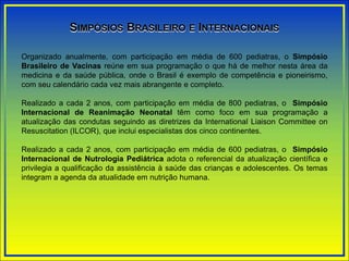 SIMPÓSIOS BRASILEIRO E INTERNACIONAIS
Organizado anualmente, com participação em média de 600 pediatras, o Simpósio
Brasileiro de Vacinas reúne em sua programação o que há de melhor nesta área da
medicina e da saúde pública, onde o Brasil é exemplo de competência e pioneirismo,
com seu calendário cada vez mais abrangente e completo.
Realizado a cada 2 anos, com participação em média de 800 pediatras, o Simpósio
Internacional de Reanimação Neonatal têm como foco em sua programação a
atualização das condutas seguindo as diretrizes da International Liaison Committee on
Resuscitation (ILCOR), que inclui especialistas dos cinco continentes.
Realizado a cada 2 anos, com participação em média de 600 pediatras, o Simpósio
Internacional de Nutrologia Pediátrica adota o referencial da atualização científica e
privilegia a qualificação da assistência à saúde das crianças e adolescentes. Os temas
integram a agenda da atualidade em nutrição humana.
 