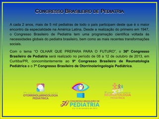 CONGRESSO BRASILEIRO DE PEDIATRIA
A cada 2 anos, mais de 5 mil pediatras de todo o país participam deste que é o maior
encontro da especialidade na América Latina. Desde a realização do primeiro em 1947,
o Congresso Brasileiro de Pediatria tem uma programação científica voltada às
necessidades globais do pediatra brasileiro, bem como as mais recentes transformações
sociais.
Com o tema “O OLHAR QUE PREPARA PARA O FUTURO”, o 36º Congresso
Brasileiro de Pediatria será realizado no período de 08 a 12 de outubro de 2013, em
Curitiba/PR, concomitantemente ao 9º Congresso Brasileiro de Reumatologia
Pediátrica e o 7º Congresso Brasileiro de Otorrinolaringologia Pediátrica.
 