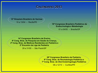 CALENDÁRIO 2013
12º Simpósio Brasileiro de Vacinas
10 a 13/04 – Recife/PE
10º Congresso Brasileiro Pediátrico de
Endocrinologia e Metabologia
01 a 04/05 – Brasília/DF
14º Congresso Brasileiro de Ensino,
9º Cong. Bras. de Pesquisa em Saúde da Criança,
2º Cong. Bras. de Médicos Residentes em Pediatria e
2º Encontro da Liga de Pediatria
29 a 31/05 – São Paulo/SP
36º Congresso Brasileiro de Pediatria,
9º Cong. Bras. de Reumatologia Pediátrica e
7º Cong. Bras. de Otorrinolaringologia Pediátrica
08 a 12/10 – Curitiba/PR
 