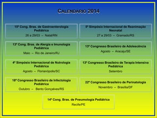 CALENDÁRIO 2014
15º Cong. Bras. de Gastroenterologia
Pediátrica
26 a 29/03 – Natal/RN
5º Simpósio Internacional de Reanimação
Neonatal
27 a 29/03 – Gramado/RS
13º Congresso Brasileiro de Adolescência
Agosto – Aracaju/SE
13º Cong. Bras. de Alergia e Imunologia
Pediátrica
Maio – Rio de Janeiro/RJ
13º Congresso Brasileiro de Terapia Intensiva
Pediátrica
Setembro
4º Simpósio Internacional de Nutrologia
Pediátrica
Agosto – Florianópolis/SC
22º Congresso Brasileiro de Perinatologia
Novembro – Brasília/DF
18º Congresso Brasileiro de Infectologia
Pediátrica
Outubro – Bento Gonçalves/RS
14º Cong. Bras. de Pneumologia Pediátrica
Recife/PE
 