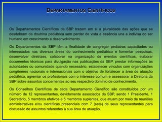 DEPARTAMENTOS CIENTÍFICOS
Os Departamentos Científicos da SBP trazem em si a pluralidade das ações que se
desdobram da doutrina pediátrica sem perder de vista a essência una e indivisa do ser
humano em crescimento e desenvolvimento.
Os Departamentos da SBP têm a finalidade de congregar pediatras capacitados ou
interessados nas diversas áreas do conhecimento pediátrico e fomentar pesquisas,
desenvolver diretrizes, colaborar na organização de eventos científicos, elaborar
documentos técnicos para divulgação nas publicações da SBP, prestar informações às
autoridades ou comunidade quando necessário, estabelecer vínculos com organizações
congêneres nacionais e internacionais com o objetivo de fortalecer a área de atuação
pediátrica, agremiar os profissionais com o interesse comum e assessorar a Diretoria da
SBP sobre assuntos concernentes ao seu respectivo domínio de conhecimento.
Os Conselhos Científicos de cada Departamento Científico são constituídos por um
número de 12 representantes, devidamente associados da SBP, sendo 1 Presidente, 1
Secretário, 5 membros efetivos e 5 membros suplentes, que atuam por meio de reuniões
administrativas e/ou científicas presenciais com 7 (sete) de seus representantes para
discussão de assuntos referentes à sua área de atuação.
 