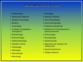  Adolescência
 Aleitamento Materno
 Alergia e Imunologia
 Bioética
 Cardiologia
 Cuidados Hospitalares -
Emergência
 Dermatologia
 Endocrinologia
 Gastroenterologia
 Genética Clínica
 Infectologia
 Nefrologia
 Neonatologia
 Neurologia
 Nutrologia
 Medicina Paliativa
 Onco-Hematologia
 Otorrinolaringologia
 Pediatria Ambulatorial
 Pediatria do Comportamento e
Desenvolvimento
 Pneumologia
 Reumatologia
 Saúde Escolar
 Segurança da Criança e do
Adolescente
 Suporte Nutricional
 Terapia Intensiva
DEPARTAMENTOS CIENTÍFICOS
 