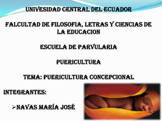 UNIVESIDAD CENTRAL DEL ECUADOR

FALCULTAD DE FILOSOFIA, LETRAS Y CIENCIAS DE
               LA EDUCACION

          ESCUELA DE PARVULARIA

               PUERICULTURA

     TEMA: PUERICULTURA CONCEPCIONAL

INTEGRANTES:

  NAVAS MARÍA JOSÉ
 