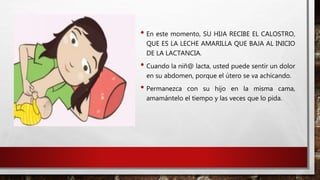 • En este momento, SU HIJA RECIBE EL CALOSTRO,
QUE ES LA LECHE AMARILLA QUE BAJA AL INICIO
DE LA LACTANCIA.
• Cuando la niñ@ lacta, usted puede sentir un dolor
en su abdomen, porque el útero se va achicando.
• Permanezca con su hijo en la misma cama,
amamántelo el tiempo y las veces que lo pida.
 