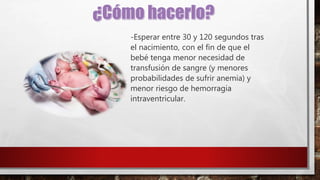 -Esperar entre 30 y 120 segundos tras
el nacimiento, con el fin de que el
bebé tenga menor necesidad de
transfusión de sangre (y menores
probabilidades de sufrir anemia) y
menor riesgo de hemorragia
intraventricular.
 