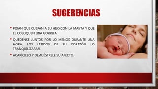 SUGERENCIAS
• PIDAN QUE CUBRAN A SU HIJO.CON LA MANTA Y QUE
LE COLOQUEN UNA GORRITA
• QUÉDENSE JUNTOS POR LO MENOS DURANTE UNA
HORA, LOS LATIDOS DE SU CORAZÓN LO
TRANQUILIZARAN.
• ACARÍCIELO Y DEMUÉSTRELE SU AFECTO.
 