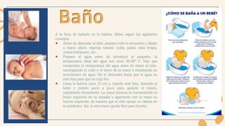 A la hora de bañarle en la bañera, debes seguir los siguientes
consejos:
● Antes de desnudar al niño, prepara todo lo necesario y déjalo
a mano: jabón, esponja natural, toalla, pañal, ropa limpia,
crema hidratante, etc.
● Prepara el agua antes de introducir al pequeño, la
temperatura ideal del agua son unos 36-38º C. Hay que
comprobar la temperatura del agua antes de meter al niño,
sumergiendo el codo o el dorso de la mano o empleando un
termómetro de agua. No lo desnudes hasta que el agua no
esté lista para que no coja frío.
● Llena la bañera unos 15 cm y, cuando esté lista, desnuda al
bebé y mételo poco a poco para quitarle el miedo,
sujetándolo firmemente. La mejor postura es manteniendo tu
brazo izquierdo en su espalda y agarrando con tu mano su
bracito izquierdo, de manera que el niño apoye su cabeza en
tu antebrazo. Así, la otra mano queda libre para lavarlo.
Baño
 