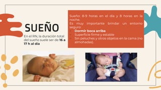 SUEÑO
Sueño: 8-9 horas en el día y 8 horas en la
noche.
Es muy importante brindar un entorno
seguro:
- Dormir boca arriba
- Superficie firme y estable
- Sin peluches y otros objetos en la cama (no
almohadas).
En el RN, la duración total
del sueño suele ser de 16 a
17 h al día
 