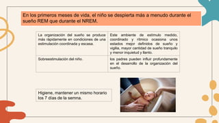 En los primeros meses de vida, el niño se despierta más a menudo durante el
sueño REM que durante el NREM.
La organización del sueño se produce
más rápidamente en condiciones de una
estimulación coordinada y escasa.
Este ambiente de estímulo medido,
coordinado y rítmico ocasiona unos
estados mejor definidos de sueño y
vigilia, mayor cantidad de sueño tranquilo
y menor inquietud y llanto.
Sobreestimulación del niño. los padres pueden influir profundamente
en el desarrollo de la organización del
sueño.
Higiene, mantener un mismo horario
los 7 días de la semna.
 