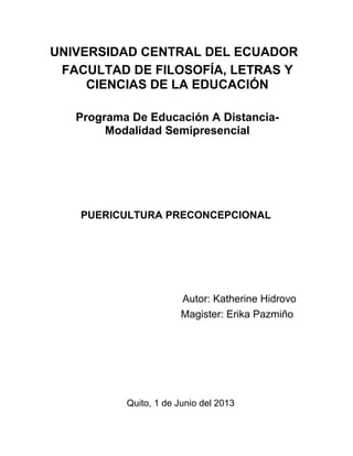 UNIVERSIDAD CENTRAL DEL ECUADOR
FACULTAD DE FILOSOFÍA, LETRAS Y
CIENCIAS DE LA EDUCACIÓN
Programa De Educación A Distancia-
Modalidad Semipresencial
PUERICULTURA PRECONCEPCIONAL
Autor: Katherine Hidrovo
Magister: Erika Pazmiño
Quito, 1 de Junio del 2013
 
