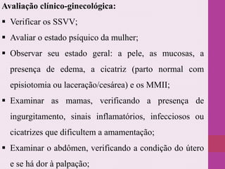 Avaliação clínico-ginecológica:
 Verificar os SSVV;
 Avaliar o estado psíquico da mulher;
 Observar seu estado geral: a pele, as mucosas, a
presença de edema, a cicatriz (parto normal com
episiotomia ou laceração/cesárea) e os MMII;
 Examinar as mamas, verificando a presença de
ingurgitamento, sinais inflamatórios, infecciosos ou
cicatrizes que dificultem a amamentação;
 Examinar o abdômen, verificando a condição do útero
e se há dor à palpação;
 