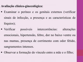 Avaliação clínico-ginecológica:
 Examinar o períneo e os genitais externos (verificar
sinais de infecção, a presença e as características de
lóquios);
 Verificar possíveis intercorrências: alterações
emocionais, hipertensão, febre, dor no baixo ventre ou
nas mamas, presença de corrimento com odor fétido,
sangramentos intensos.
 Observar a formação do vínculo entre a mãe e o filho;
 