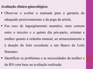 Avaliação clínico-ginecológica:
 Observar e avaliar a mamada para a garantia do
adequado posicionamento e da pega da aréola.
 Em caso de ingurgitamento mamário, mais comum
entre o terceiro e o quinto dia pós-parto, orientar a
mulher quanto à ordenha manual, ao armazenamento e
à doação do leite excedente a um Banco de Leite
Humano;
 Identificar os problemas e as necessidades da mulher e
do RN com base na avaliação realizada.
 