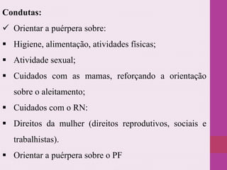 Condutas:
 Orientar a puérpera sobre:
 Higiene, alimentação, atividades físicas;
 Atividade sexual;
 Cuidados com as mamas, reforçando a orientação
sobre o aleitamento;
 Cuidados com o RN:
 Direitos da mulher (direitos reprodutivos, sociais e
trabalhistas).
 Orientar a puérpera sobre o PF
 