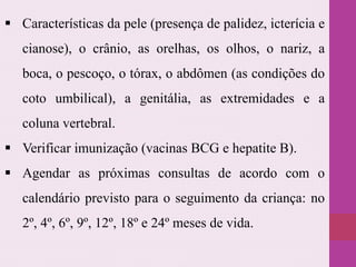  Características da pele (presença de palidez, icterícia e
cianose), o crânio, as orelhas, os olhos, o nariz, a
boca, o pescoço, o tórax, o abdômen (as condições do
coto umbilical), a genitália, as extremidades e a
coluna vertebral.
 Verificar imunização (vacinas BCG e hepatite B).
 Agendar as próximas consultas de acordo com o
calendário previsto para o seguimento da criança: no
2º, 4º, 6º, 9º, 12º, 18º e 24º meses de vida.
 