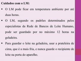  O LM pode ficar em temperatura ambiente por até
duas horas.
 O LM, segundo os padrões determinados pelos
especialistas da Rede de Bancos de Leite Humano,
pode ser guardado por no máximo 12 horas na
geladeira.
 Para guardar o leite na geladeira, usar a prateleira de
cima, que é a mais fria, e nunca guarde o recipiente de
leite na porta do aparelho.
Cuidados com o LM:
 