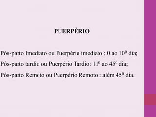 PUERPÉRIO
Pós-parto Imediato ou Puerpério imediato : 0 ao 100 dia;
Pós-parto tardio ou Puerpério Tardio: 110 ao 450 dia;
Pós-parto Remoto ou Puerpério Remoto : além 450 dia.
 