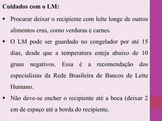  Procurar deixar o recipiente com leite longe de outros
alimentos crus, como verduras e carnes.
 O LM pode ser guardado no congelador por até 15
dias, desde que a temperatura esteja abaixo de 10
graus negativos. Essa é a recomendação dos
especialistas da Rede Brasileira de Bancos de Leite
Humano.
 Não deve-se encher o recipiente até a boca (deixar 2
cm de espaço até a borda do recipiente.
Cuidados com o LM:
 