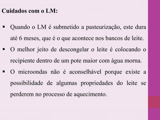  Quando o LM é submetido a pasteurização, este dura
até 6 meses, que é o que acontece nos bancos de leite.
 O melhor jeito de descongelar o leite é colocando o
recipiente dentro de um pote maior com água morna.
 O microondas não é aconselhável porque existe a
possibilidade de algumas propriedades do leite se
perderem no processo de aquecimento.
Cuidados com o LM:
 