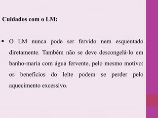  O LM nunca pode ser fervido nem esquentado
diretamente. Também não se deve descongelá-lo em
banho-maria com água fervente, pelo mesmo motivo:
os benefícios do leite podem se perder pelo
aquecimento excessivo.
Cuidados com o LM:
 