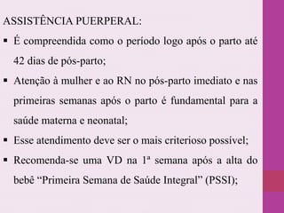 ASSISTÊNCIA PUERPERAL:
 É compreendida como o período logo após o parto até
42 dias de pós-parto;
 Atenção à mulher e ao RN no pós-parto imediato e nas
primeiras semanas após o parto é fundamental para a
saúde materna e neonatal;
 Esse atendimento deve ser o mais criterioso possível;
 Recomenda-se uma VD na 1ª semana após a alta do
bebê “Primeira Semana de Saúde Integral” (PSSI);
 