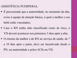 ASSISTÊNCIA PUERPERAL:
 É preconizado que a maternidade, no momento da alta,
avise à equipe de atenção básica, à qual a mulher e seu
bebê estão vinculados;
 Caso o RN tenha sido classificado como de risco, a
VD deverá acontecer nos primeiros 3 dias após a alta;
 O retorno da mulher e do RN ao serviço de saúde, de 7
a 10 dias após o parto, deve ser incentivado desde o
PN, na maternidade e pelos ACSs na VD.
 