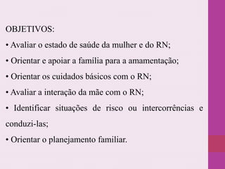 OBJETIVOS:
• Avaliar o estado de saúde da mulher e do RN;
• Orientar e apoiar a família para a amamentação;
• Orientar os cuidados básicos com o RN;
• Avaliar a interação da mãe com o RN;
• Identificar situações de risco ou intercorrências e
conduzi-las;
• Orientar o planejamento familiar.
 