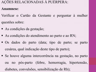 AÇÕES RELACIONADAS À PUÉRPERA:
Anamnese:
Verificar o Cartão da Gestante e perguntar à mulher
questões sobre:
 As condições da gestação;
 As condições do atendimento ao parto e ao RN;
 Os dados do parto (data; tipo de parto; se parto
cesárea, qual indicação deste tipo de parto);
 Se houve alguma intercorrência na gestação, no parto
ou no pós-parto (febre, hemorragia, hipertensão,
diabetes, convulsões, sensibilização de Rh);
 