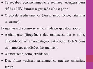  Se recebeu aconselhamento e realizou testagem para
sífilis e HIV durante a gestação e/ou o parto;
 O uso de medicamentos (ferro, ácido fólico, vitamina
A, outros).
Perguntar a ela como se sente e indagar questões sobre:
 Aleitamento (frequência das mamadas, dia e noite,
dificuldades na amamentação, satisfação do RN com
as mamadas, condições das mamas);
 Alimentação, sono, atividades;
 Dor, fluxo vaginal, sangramento, queixas urinárias,
febre;
 