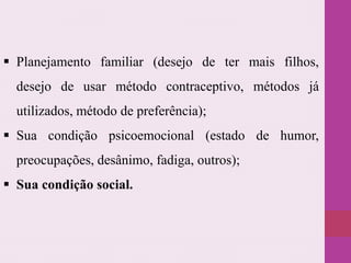  Planejamento familiar (desejo de ter mais filhos,
desejo de usar método contraceptivo, métodos já
utilizados, método de preferência);
 Sua condição psicoemocional (estado de humor,
preocupações, desânimo, fadiga, outros);
 Sua condição social.
 